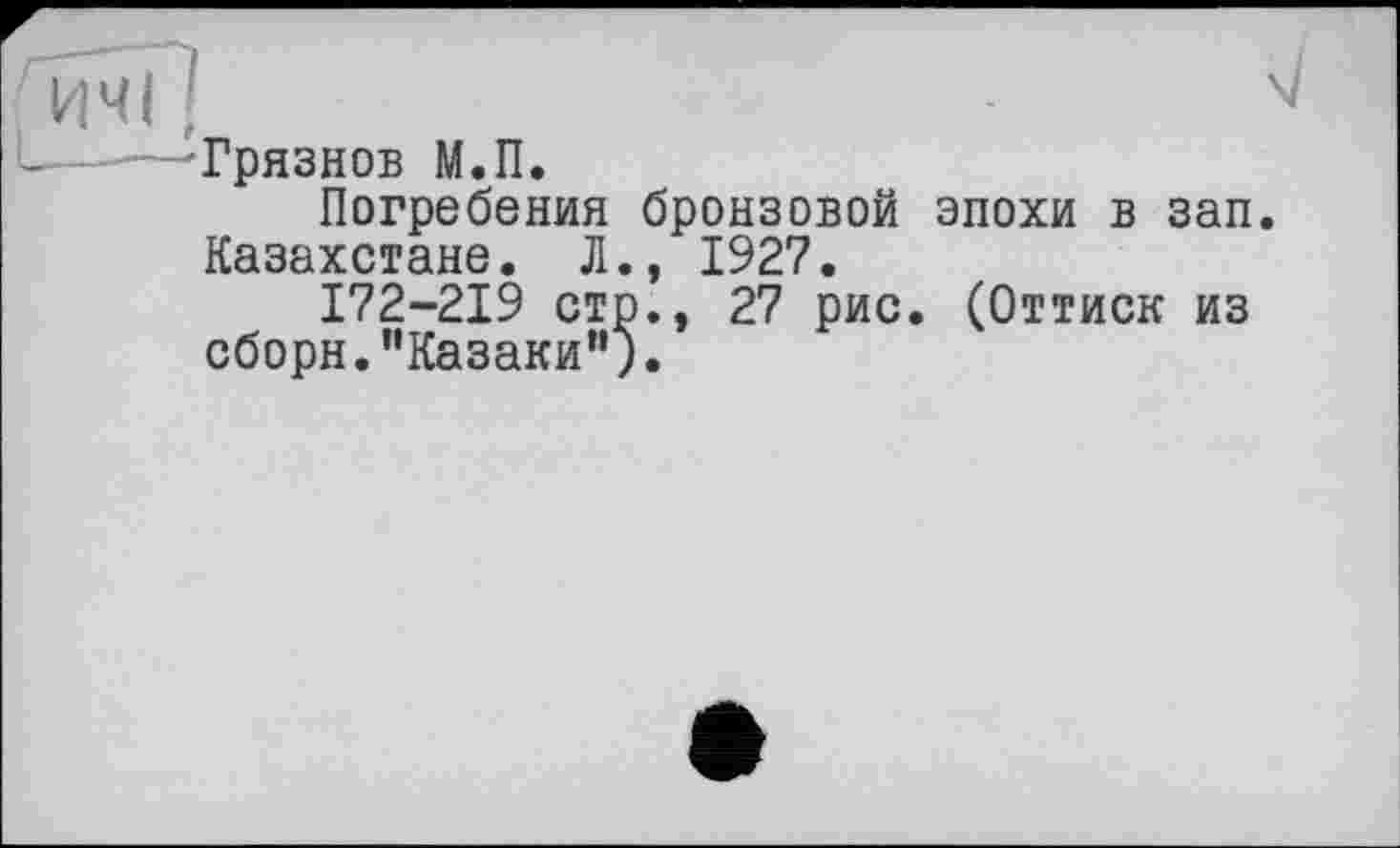 ﻿да
L —'Грязнов М.П.
Погребения бронзовой эпохи в зап Казахстане. Л., 1927.
172-219 стр., 27 рис. (Оттиск из сборн.’’Казаки").